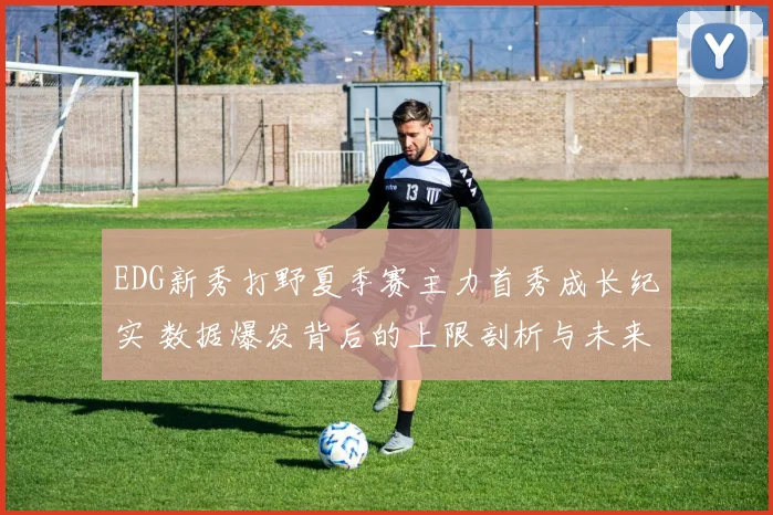 EDG新秀打野夏季赛主力首秀成长纪实 数据爆发背后的上限剖析与未来展望