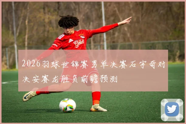 2026羽球世锦赛男单决赛石宇奇对决安赛龙胜负前瞻预测
