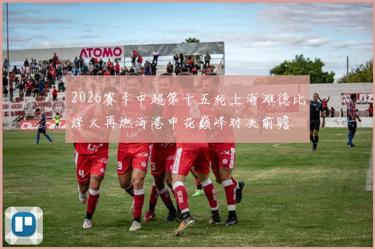 2026赛季中超第十五轮上海滩德比烽火再燃海港申花巅峰对决前瞻