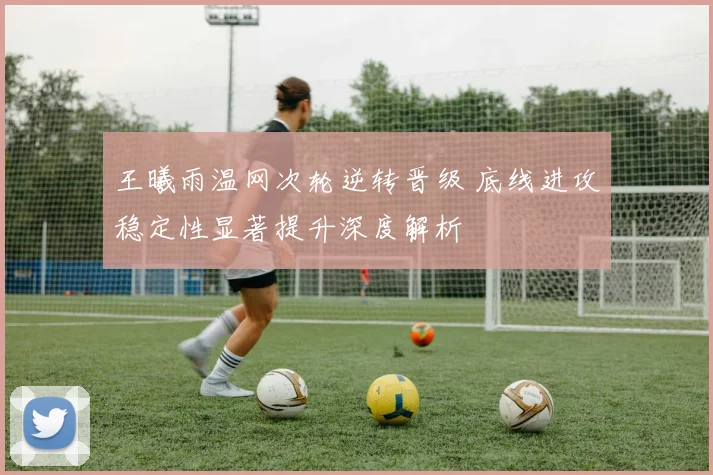 王曦雨温网次轮逆转晋级 底线进攻稳定性显著提升深度解析