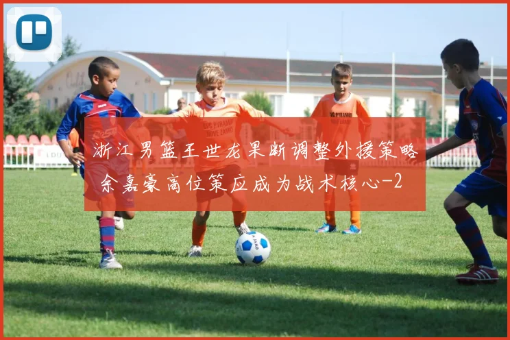 浙江男篮王世龙果断调整外援策略 余嘉豪高位策应成为战术核心
