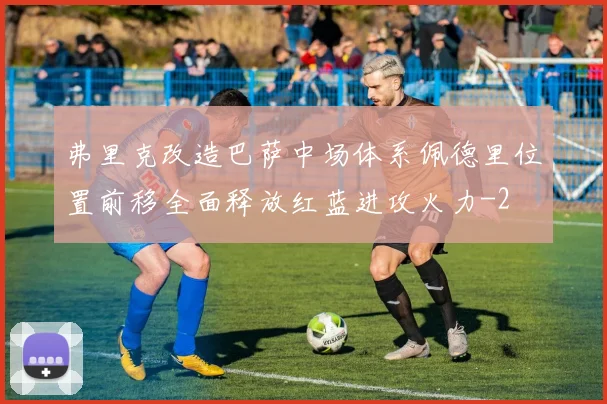 弗里克改造巴萨中场体系佩德里位置前移全面释放红蓝进攻火力