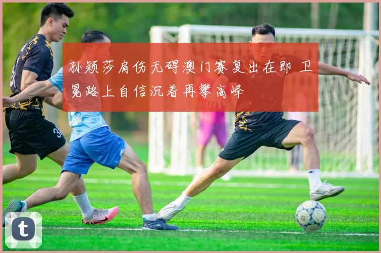 孙颖莎肩伤无碍澳门赛复出在即 卫冕路上自信沉着再攀高峰