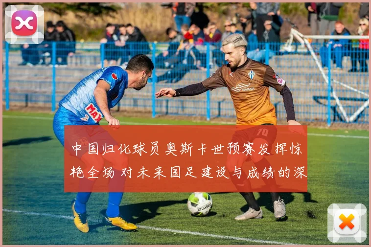 中国归化球员奥斯卡世预赛发挥惊艳全场 对未来国足建设与成绩的深远影响解析