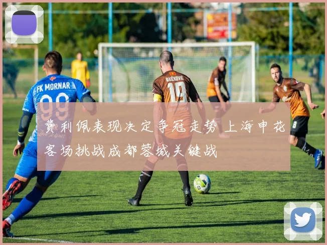 费利佩表现决定争冠走势 上海申花客场挑战成都蓉城关键战
