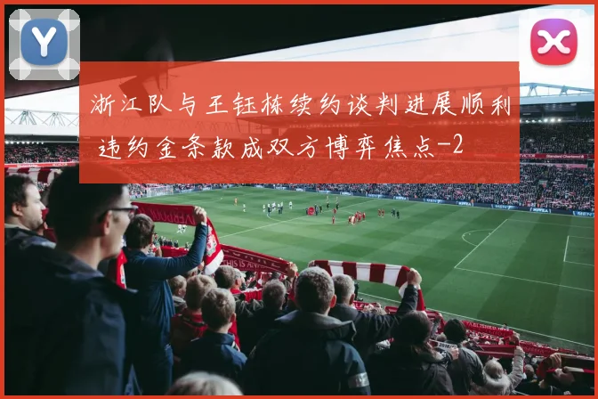 浙江队与王钰栋续约谈判进展顺利 违约金条款成双方博弈焦点
