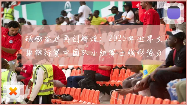 砥砺奋进再创辉煌：2025年世界女排锦标赛中国队小组赛出线形势分析与对手前瞻研究