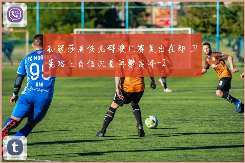 孙颖莎肩伤无碍澳门赛复出在即 卫冕路上自信沉着再攀高峰