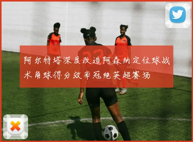 阿尔特塔深度改造阿森纳定位球战术角球得分效率冠绝英超赛场