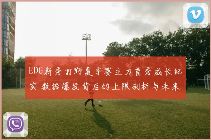 EDG新秀打野夏季赛主力首秀成长纪实 数据爆发背后的上限剖析与未来展望