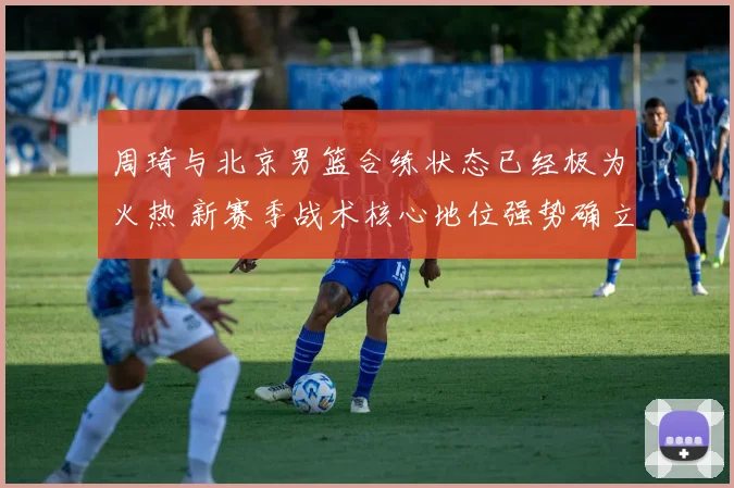 周琦与北京男篮合练状态已经极为火热 新赛季战术核心地位强势确立