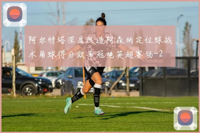 阿尔特塔深度改造阿森纳定位球战术角球得分效率冠绝英超赛场