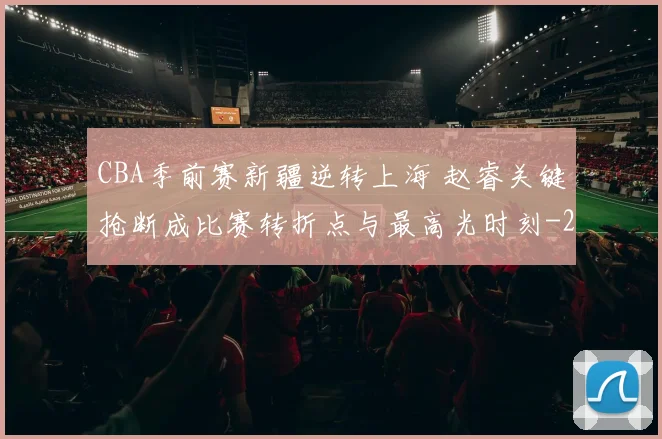 CBA季前赛新疆逆转上海 赵睿关键抢断成比赛转折点与最高光时刻