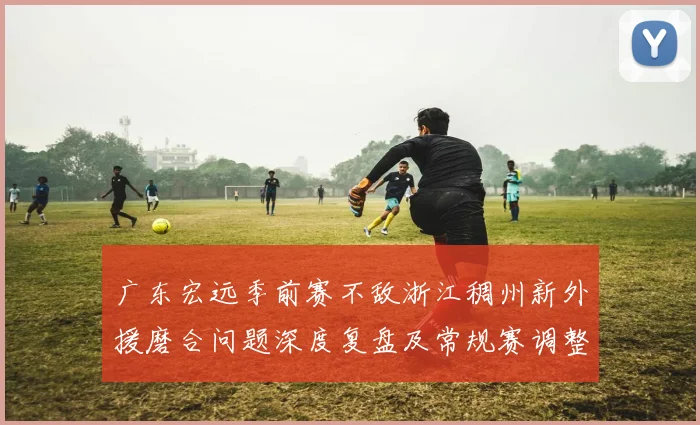 广东宏远季前赛不敌浙江稠州新外援磨合问题深度复盘及常规赛调整与攻防体系优化思路分析