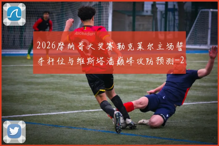 2026摩纳哥大奖赛勒克莱尔主场誓夺杆位与维斯塔潘巅峰攻防预测