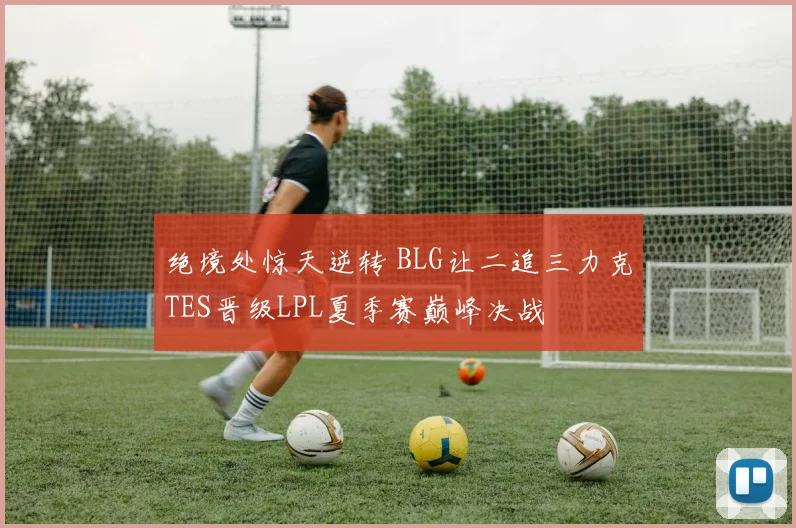绝境处惊天逆转 BLG让二追三力克TES晋级LPL夏季赛巅峰决战