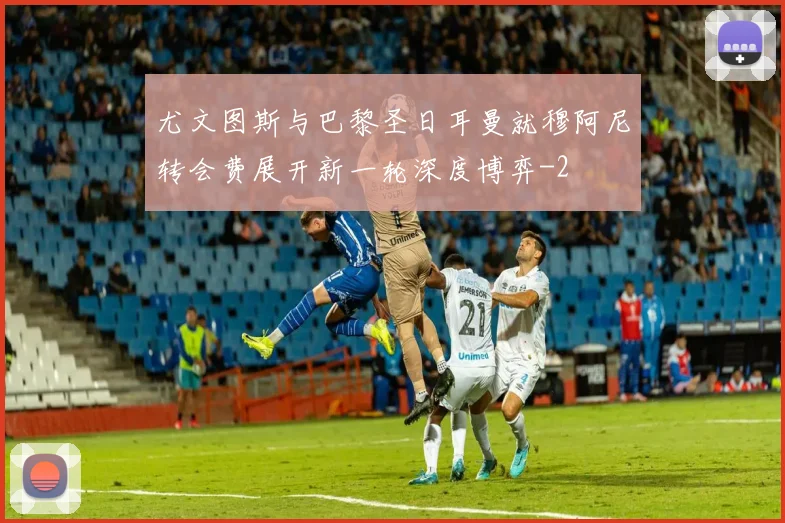 尤文图斯与巴黎圣日耳曼就穆阿尼转会费展开新一轮深度博弈