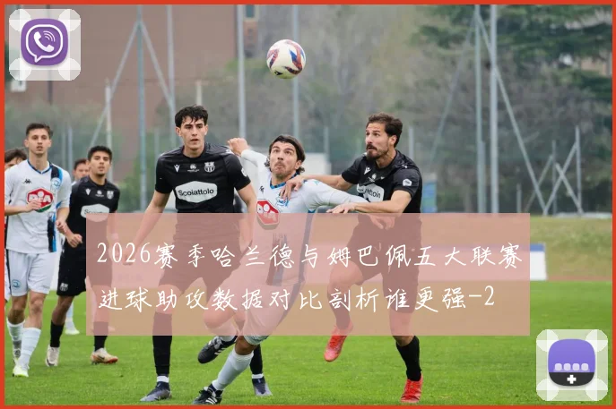 2026赛季哈兰德与姆巴佩五大联赛进球助攻数据对比剖析谁更强