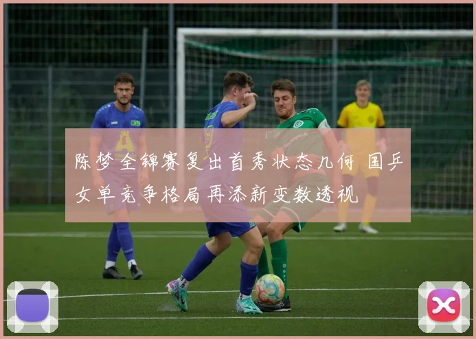 陈梦全锦赛复出首秀状态几何 国乒女单竞争格局再添新变数透视