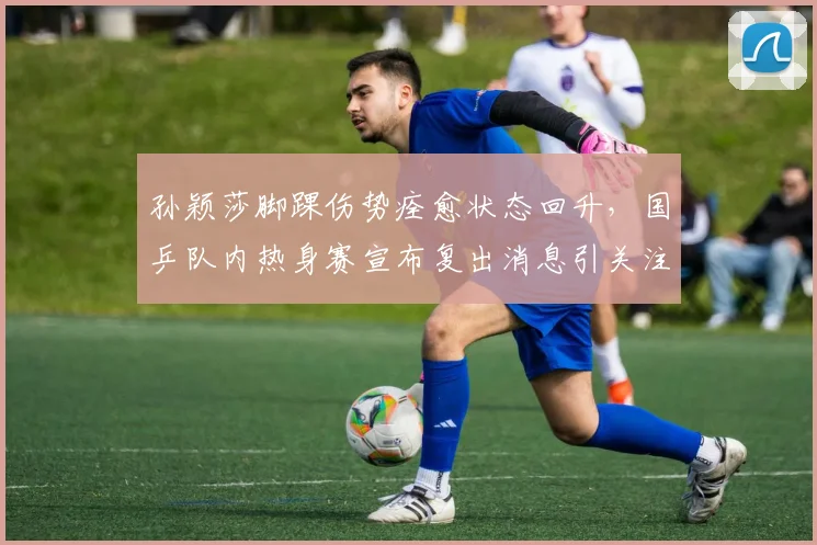 孙颖莎脚踝伤势痊愈状态回升，国乒队内热身赛宣布复出消息引关注