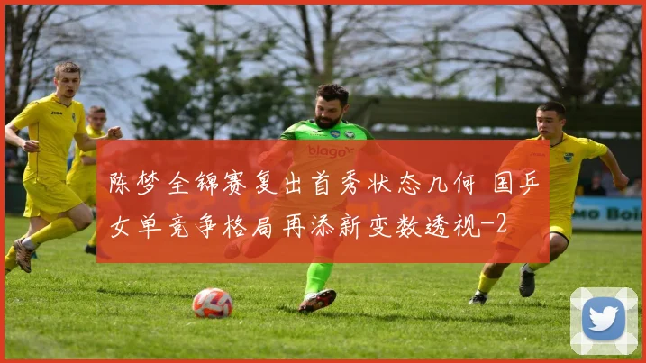 陈梦全锦赛复出首秀状态几何 国乒女单竞争格局再添新变数透视