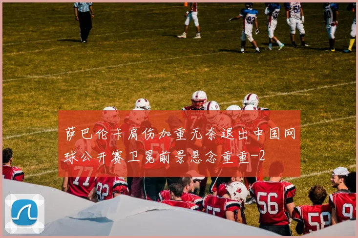 萨巴伦卡肩伤加重无奈退出中国网球公开赛卫冕前景悬念重重