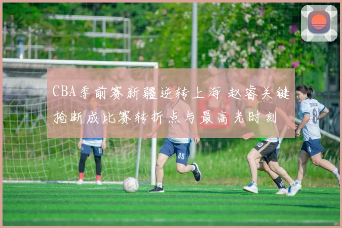CBA季前赛新疆逆转上海 赵睿关键抢断成比赛转折点与最高光时刻