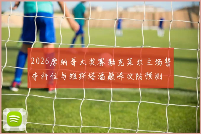 2026摩纳哥大奖赛勒克莱尔主场誓夺杆位与维斯塔潘巅峰攻防预测