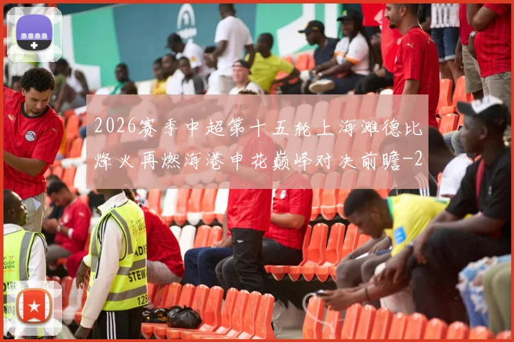 2026赛季中超第十五轮上海滩德比烽火再燃海港申花巅峰对决前瞻