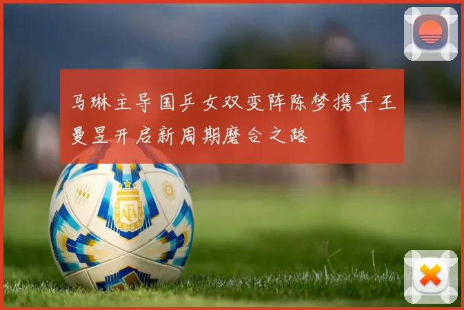 马琳主导国乒女双变阵陈梦携手王曼昱开启新周期磨合之路