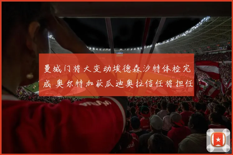 曼城门将大变动埃德森沙特体检完成 奥尔特加获瓜迪奥拉信任将担任主力门将