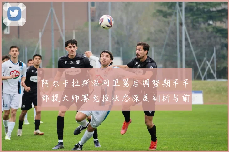 阿尔卡拉斯温网卫冕后调整期辛辛那提大师赛竞技状态深度剖析与前瞻