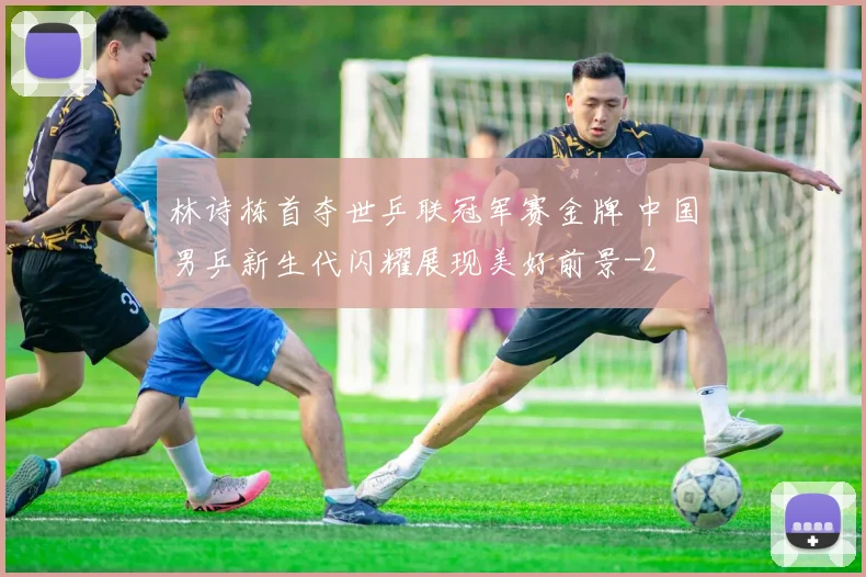 林诗栋首夺世乒联冠军赛金牌 中国男乒新生代闪耀展现美好前景