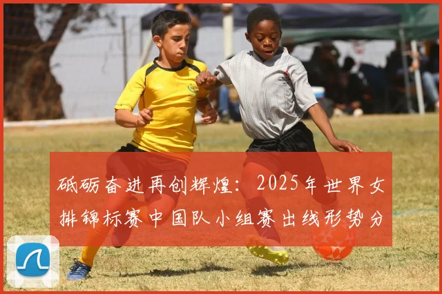 砥砺奋进再创辉煌：2025年世界女排锦标赛中国队小组赛出线形势分析与对手前瞻研究