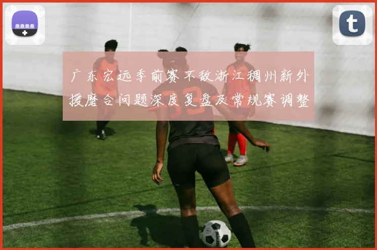 广东宏远季前赛不敌浙江稠州新外援磨合问题深度复盘及常规赛调整与攻防体系优化思路分析