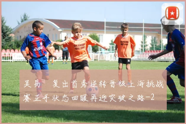 吴易昺复出首秀逆转晋级上海挑战赛正手状态回暖再迎突破之路