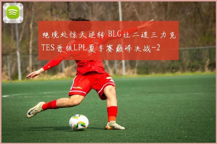 绝境处惊天逆转 BLG让二追三力克TES晋级LPL夏季赛巅峰决战