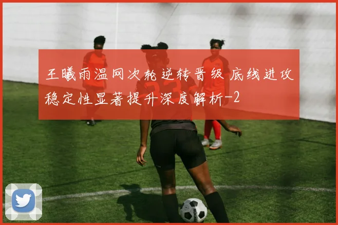 王曦雨温网次轮逆转晋级 底线进攻稳定性显著提升深度解析