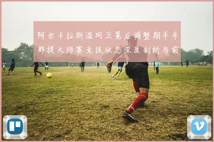 阿尔卡拉斯温网卫冕后调整期辛辛那提大师赛竞技状态深度剖析与前瞻